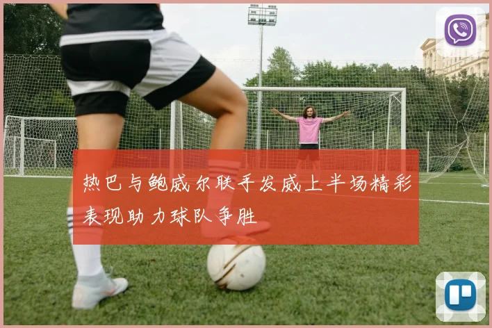 热巴与鲍威尔联手发威上半场精彩表现助力球队争胜