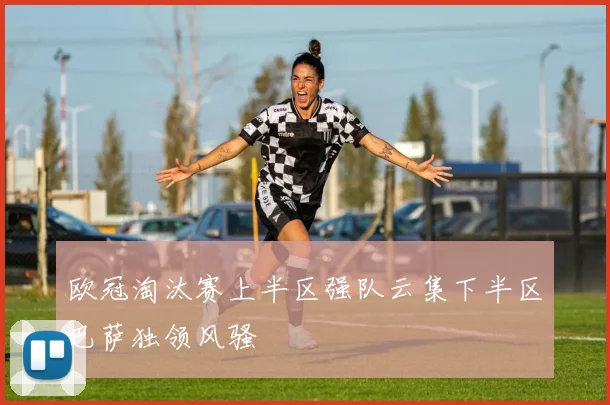 欧冠淘汰赛上半区强队云集下半区巴萨独领风骚