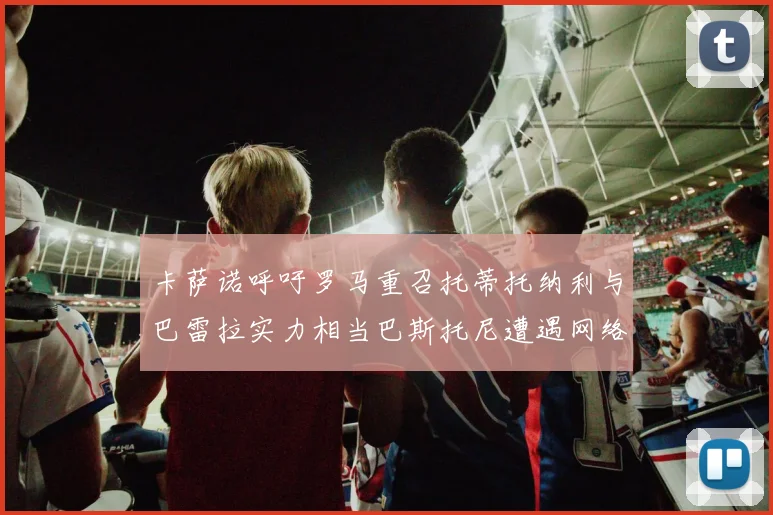 卡萨诺呼吁罗马重召托蒂托纳利与巴雷拉实力相当巴斯托尼遭遇网络暴力