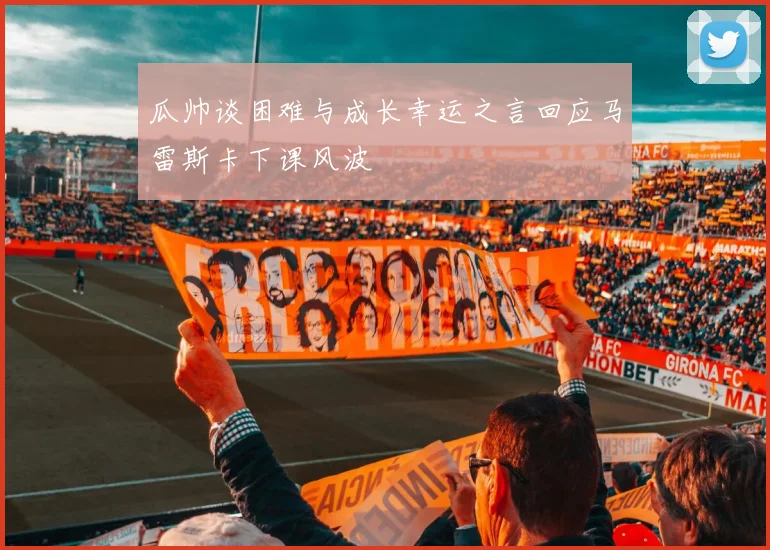 瓜帅谈困难与成长幸运之言回应马雷斯卡下课风波