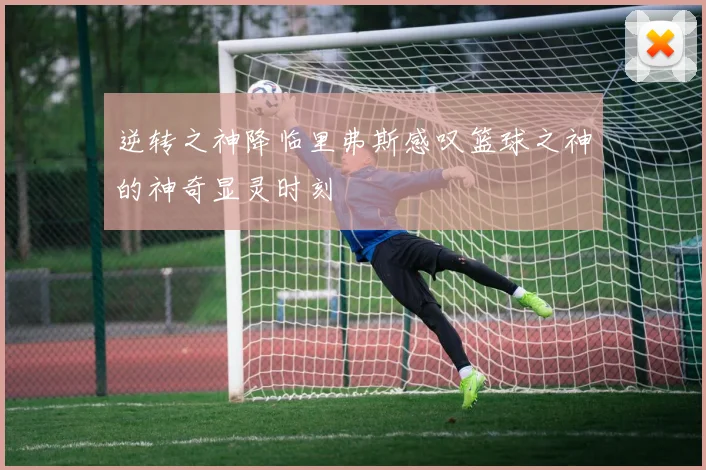 逆转之神降临里弗斯感叹篮球之神的神奇显灵时刻