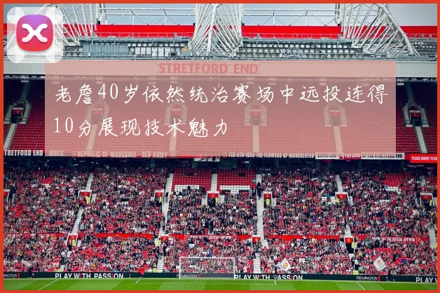 老詹40岁依然统治赛场中远投连得10分展现技术魅力