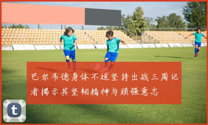 巴尔韦德身体不适坚持出战三周记者揭示其坚韧精神与顽强意志