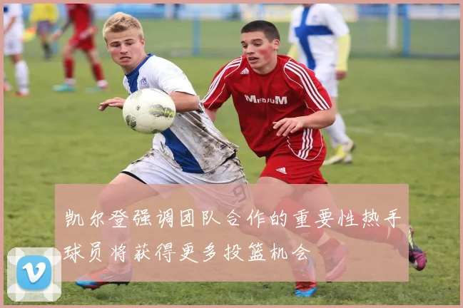 凯尔登强调团队合作的重要性热手球员将获得更多投篮机会