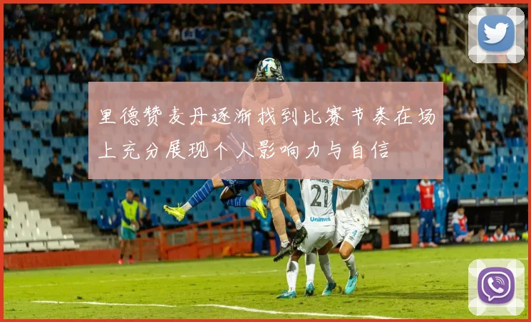 里德赞麦丹逐渐找到比赛节奏在场上充分展现个人影响力与自信