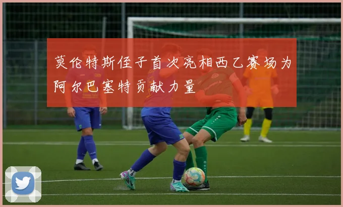 莫伦特斯侄子首次亮相西乙赛场为阿尔巴塞特贡献力量