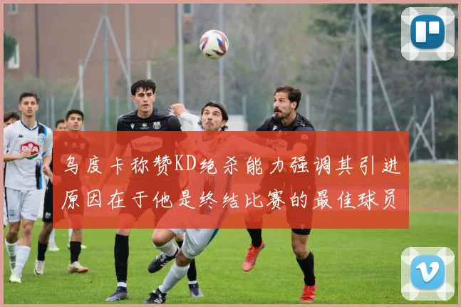 乌度卡称赞KD绝杀能力强调其引进原因在于他是终结比赛的最佳球员