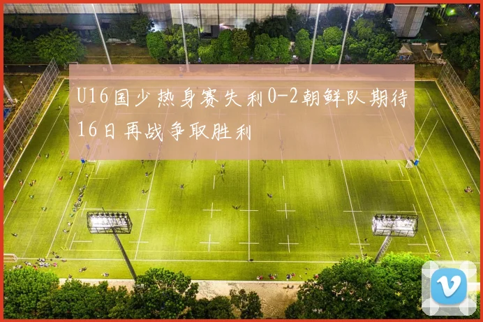U16国少热身赛失利0-2朝鲜队期待16日再战争取胜利
