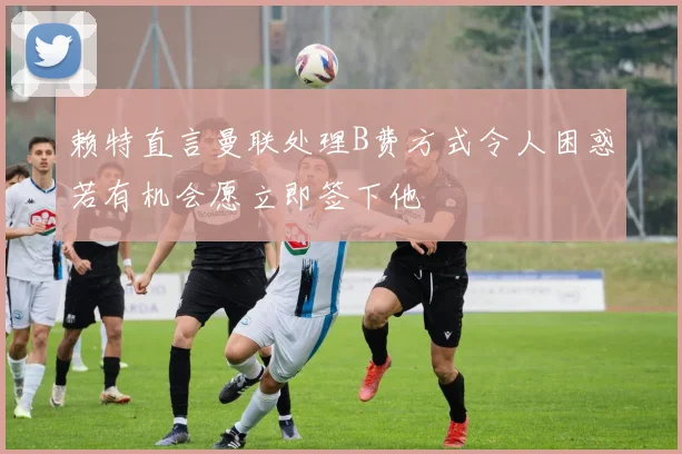 赖特直言曼联处理B费方式令人困惑若有机会愿立即签下他