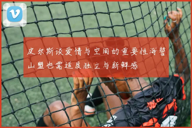 皮尔斯谈爱情与空间的重要性海誓山盟也需适度独立与新鲜感