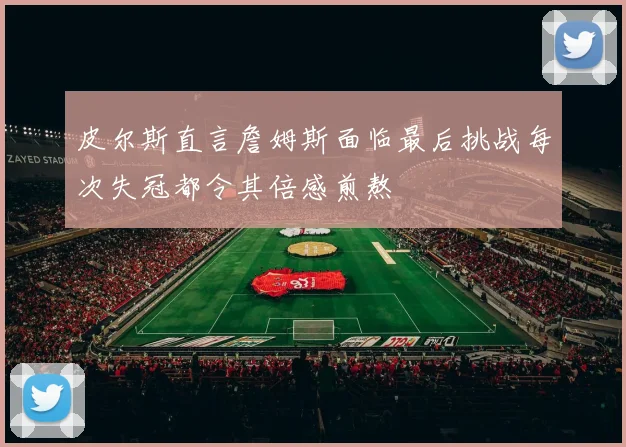 皮尔斯直言詹姆斯面临最后挑战每次失冠都令其倍感煎熬