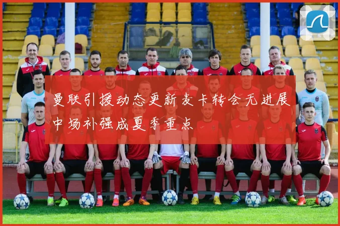 曼联引援动态更新麦卡转会无进展中场补强成夏季重点