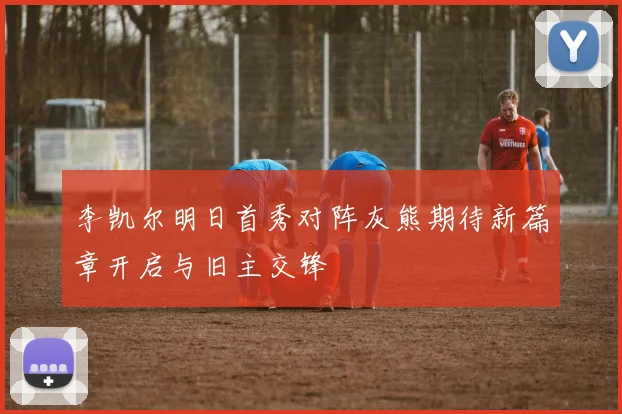 李凯尔明日首秀对阵灰熊期待新篇章开启与旧主交锋
