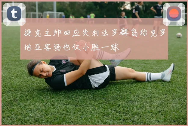 捷克主帅回应失利法罗群岛称克罗地亚客场也仅小胜一球