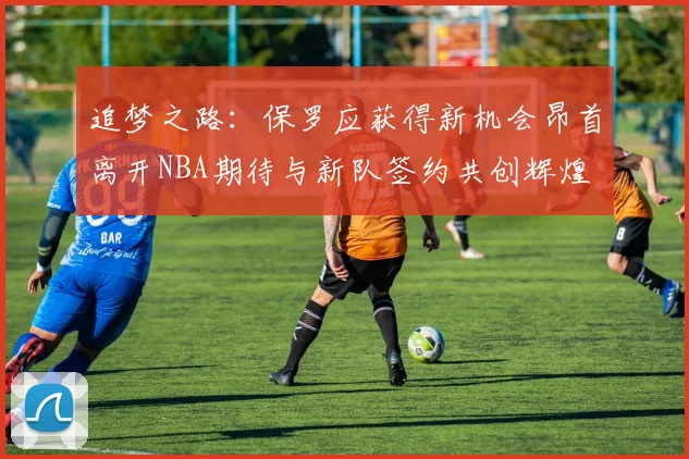追梦之路：保罗应获得新机会昂首离开NBA期待与新队签约共创辉煌