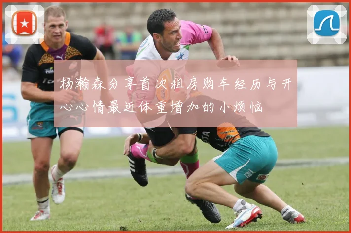 杨瀚森分享首次租房购车经历与开心心情最近体重增加的小烦恼