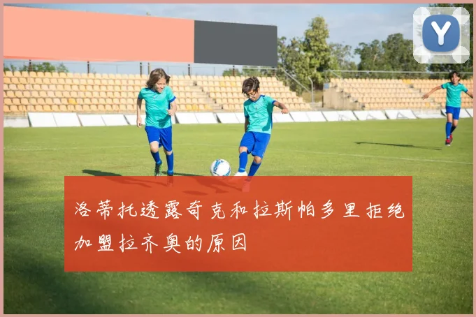 洛蒂托透露奇克和拉斯帕多里拒绝加盟拉齐奥的原因