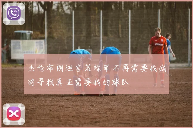 杰伦布朗坦言若绿军不再需要我我将寻找真正需要我的球队