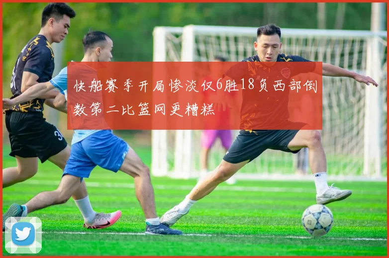 快船赛季开局惨淡仅6胜18负西部倒数第二比篮网更糟糕