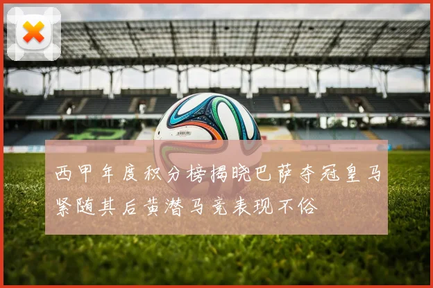 西甲年度积分榜揭晓巴萨夺冠皇马紧随其后黄潜马竞表现不俗