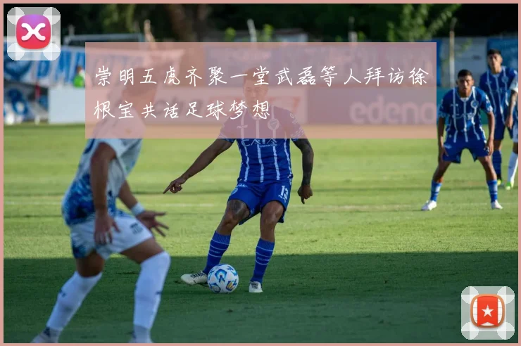 崇明五虎齐聚一堂武磊等人拜访徐根宝共话足球梦想