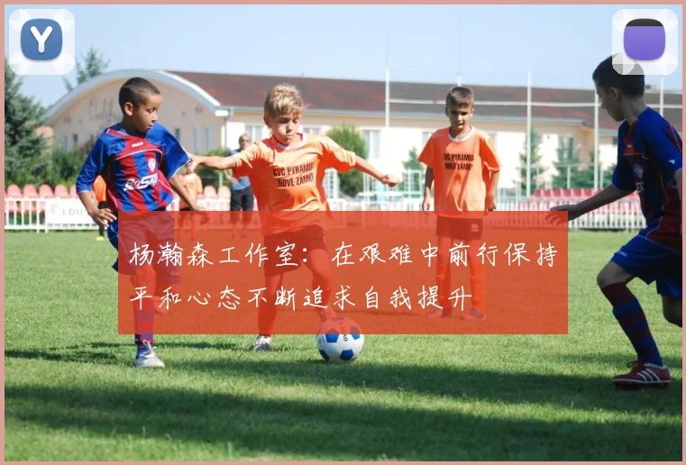 杨瀚森工作室：在艰难中前行保持平和心态不断追求自我提升