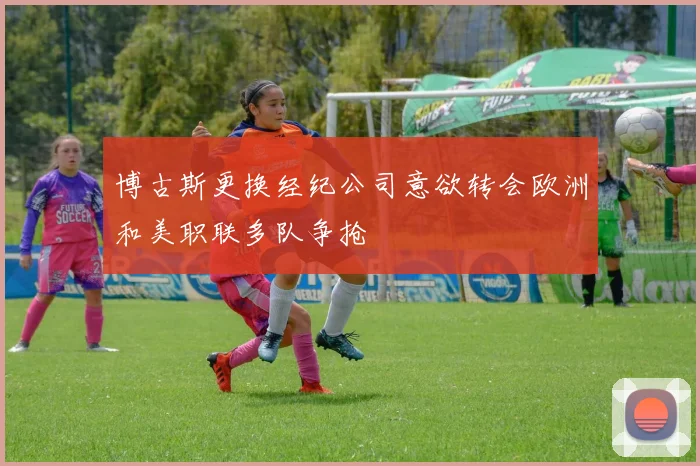 博古斯更换经纪公司意欲转会欧洲和美职联多队争抢
