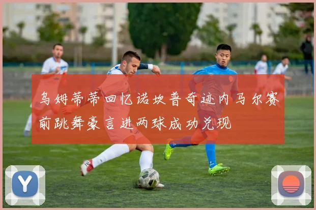 乌姆蒂蒂回忆诺坎普奇迹内马尔赛前跳舞豪言进两球成功兑现