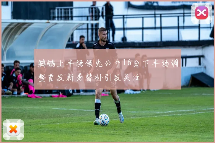 鹈鹕上半场领先公牛16分下半场调整首发新秀替补引发关注