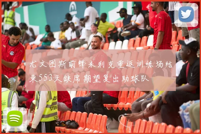 尤文图斯前锋米利克重返训练场结束553天缺席期望复出助球队