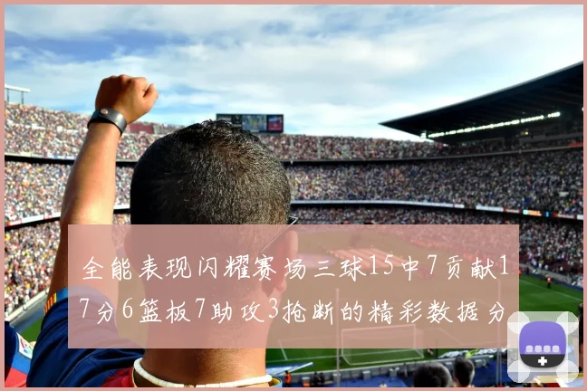 全能表现闪耀赛场三球15中7贡献17分6篮板7助攻3抢断的精彩数据分析