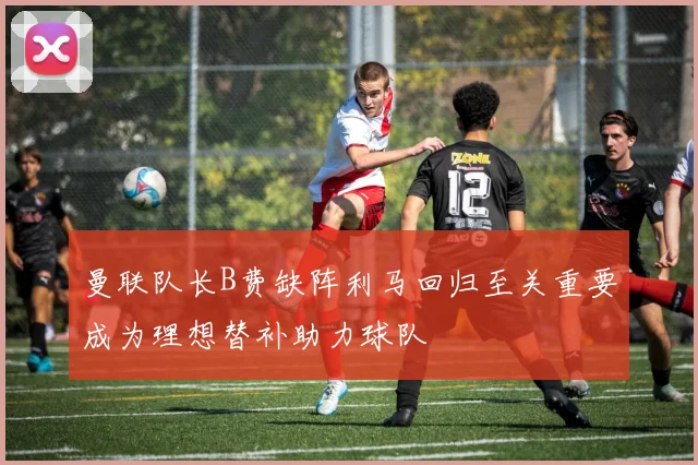 曼联队长B费缺阵利马回归至关重要成为理想替补助力球队