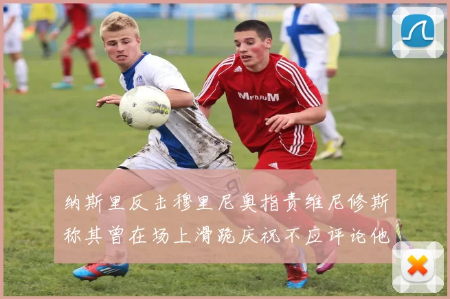 纳斯里反击穆里尼奥指责维尼修斯称其曾在场上滑跪庆祝不应评论他人
